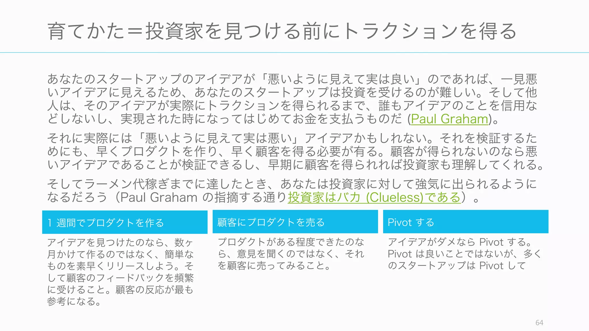Twitter などに投資した Fred Wilson も Paul Graham からの Airbnb の紹介を「理解で
きない」といって見逃したことがある。そのやりとりが Web で公開されている。
良い投資家だからといって、良いスタートアップをすべて見抜けるわけではない。
64
実力のある投資家 Fred Wilson も Airbnb を見逃した
1
Airbnb というスタートアップを紹介したい。
VC は絶対に投資しないだろうから、個人投資
家に紹介すべきだと思っている。この企業は
Ebay 並みに大きくなる。そしてチームは最高
の人材だ。
2
アイデアについてまだとても疑っていますが、
オススメの通り一度会ってみます
3
アイデアは変えられる。成功するスタートアッ
プはみんな「信じられないかもしれないけれど
我々は⃝⃝からスタートした」と 5 年後に
行っているだろう。
4
興味深いです。2 人の若手メンバーは大賛成で
した。ただ、3 人のベテランが賛成しませんで
した。
5
Airbeds (Airbnb の旧名) は Airbeds のサイ
クルにおける YC のスタートアップの中で、最
初の投票で圧倒的な票を得ている。100% 成功
するとは言えないにしても、ランダムに選ぶよ
りもずっと良い。
6
今日彼らに会いました。興味深いビジネスだと
思います。しかしどれぐらい大きくなるかは正
直わかりません。
 