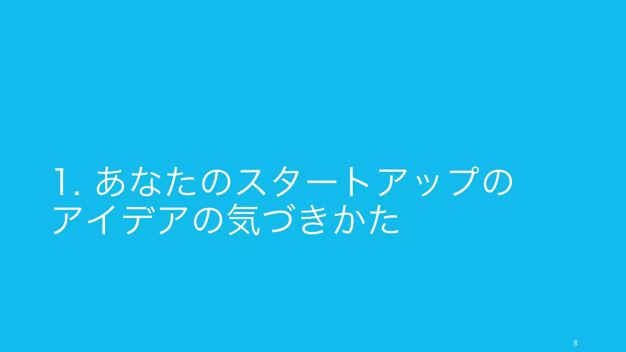 本スライドは以下のように進める。
最初は「アイデアの気づき方」について話す。
8
スライドの進め方
1.
あなたの
スタートアップの
アイデアの
気づきかた
2.
あなたの
スタートアップを
始める前に
3.
あなたの
スタートアップの
アイデアの
育てかた
スタートアップにとってのよいアイデ
アとは何か。特にあなた⾃自⾝身のスター
トアップにとってよいアイデアとは何
かを説明する。
最後に、そうしたアイデアに気づくた
めの幾つかの活動を推薦する。
あなたのスタートアップにとってよい
アイデアを⾒見見つけた時、本当にそのア
イデアでスタートアップを始めるべき
か、その判断基準の幾つかを解説する。
とあるアイデアでスタートアップをす
る、と決めた際に、どうやってそのア
イデアを育てていくかについて、簡単
な説明を⾏行行う。
 