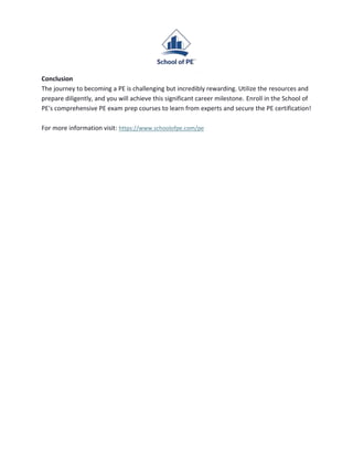 Conclusion
The journey to becoming a PE is challenging but incredibly rewarding. Utilize the resources and
prepare diligently, and you will achieve this significant career milestone. Enroll in the School of
PE's comprehensive PE exam prep courses to learn from experts and secure the PE certification!
For more information visit: https://www.schoolofpe.com/pe
 