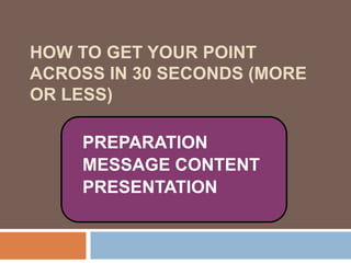 How to Get Your Point Across in 30 Seconds (more or less) PREPARATION MESSAGE CONTENT PRESENTATION 