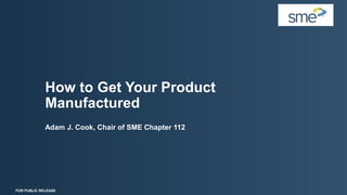 How to Get Your Product
Manufactured
Adam J. Cook, Chair of SME Chapter 112
FOR PUBLIC RELEASE
 