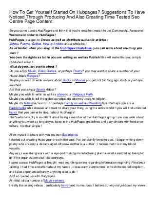 How To Get Yourself Started On Hubpages? Suggestions To Have
Noticed Through Producing And Also Creating Time Tested Seo
Centre Page Content
So you came across HubPages and think that you're excellent match to the Community...Awesome!
Welcome in order to HubPages!
HubPages is a spot to Create as well as distribute authentic articles :
Videos, Poems, Guides, How-to Articles and a whole lot !
As extended when you keep to the HubPages Guidelines, you can write about anything you
want !
You own the rights as to the you are writing as well as Publish! this will make that you simply
Published writer !
What do you like to write about ?
Do you enjoy Music, Video Games, or perhaps Poetry? you may want to share a number of your
Home-Made Recipes?
Maybe you wish to write reviews about Books or Movies you get not too long ago study or perhaps
watched.
Are that you simply Sports Addict?
Maybe you wish to write as well as share your Religious Faith.
Maybe you wish to tell the globe las vegas dui attorney have no religion.
Maybe it's Autos you're into , or perhaps Family as well as Parenting tips. Perhaps you are a
Fashionable table dresser and want to share your thing using the entire world !! you will find unlimited
topics that you can write about about HubPages!
That's what exactly is excellent about being a member of the HubPages group ! you can write about
anything you want as long as you keep to the HubPages guidelines and stay sincere with freelance
writers. It is that simple !

Allow myself to share with you my own Experience.
I started out creating Hubs year or so in the past. I've constantly loved to post. I began writing down
poetry who are only a decade aged. My new mother is a author ; i reckon that it is in my blood
vessels.
Anyway, i was doing work with a eye-port making manufacturing plant as well as ended up being let
go if the organization shut it is doorways.
I came across HubPages although i was searching online regarding information regarding Freelance
Writing. I had time and effort about my hands , it was early summertime in fresh the united kingdom ,
and i also experienced hardly anything else to do !
And so i joined up with Hubpages.
At initial i did a number of Movie reviews.
I really like seeing videos , particularly horror and humourous. I believed , why not jot down my views
 