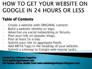 • Create a website with ORIGINAL content.
• Build a website identity or logo.
• Advertise via social networking or forums.
• Post your link on popular blogs.
• Post at least 5x a day.
• Submit your site to aggregate feeds.
• Add META Tags in the heading of your website.
• Submit a sitemap to Google web master tools.
Table of Contents
Created by Adrianne Izaguirre
www.webdesignsbyapw.com
Get further article details from www.webdesignsbyapw.blogspot.com
 