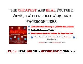 The Cheapest And Real Youtube
 Views, Twitter Followers and
       Facebook Likes
         Get Real Youtube Views up to 1,000,000 Hits Available

         Get Real Followers on Twitter

         Need Facebook Fans? No Problem We Have That Too!

              You Can Also Get Tumbler Follows, Pinterest
                            Pins/Repins

                  Website Hits and Soundcloud Hits
 