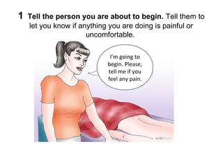 1

Tell the person you are about to begin. Tell them to
let you know if anything you are doing is painful or
uncomfortable.
I’m going to
begin. Please,
tell me if you
feel any pain.

 