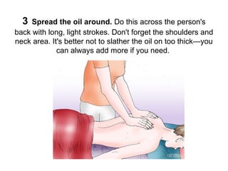 3

Spread the oil around. Do this across the person's
back with long, light strokes. Don't forget the shoulders and
neck area. It's better not to slather the oil on too thick—you
can always add more if you need.

 