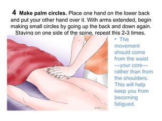 4

Make palm circles. Place one hand on the lower back
and put your other hand over it. With arms extended, begin
making small circles by going up the back and down again.
Staying on one side of the spine, repeat this 2-3 times.
• The
movement
should come
from the waist
—your core—
rather than from
the shoulders.
This will help
keep you from
becoming
fatigued.

 