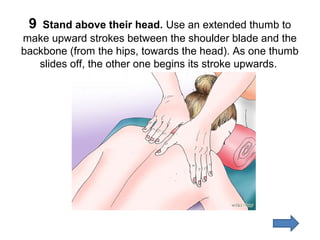 9

Stand above their head. Use an extended thumb to
make upward strokes between the shoulder blade and the
backbone (from the hips, towards the head). As one thumb
slides off, the other one begins its stroke upwards.

 