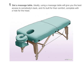 1 Get a massage table. Ideally, using a massage table will give you the best
access to somebody's back, and it's built for their comfort, complete with
a hole for the head.

 