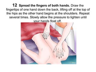 12

Spread the fingers of both hands. Draw the
fingertips of one hand down the back, lifting off at the top of
the hips as the other hand begins at the shoulders. Repeat
several times. Slowly allow the pressure to lighten until
your hands float off.

 