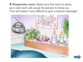 4 Prepare the room. Make sure the room is warm,
as a cold room will cause the person to tense up.
This will make it very difficult to give a decent massage!

 