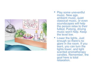  Play some uneventful
music. New age,
ambient music, quiet
classical music, or even
soundscapes will help
the person relax to their
fullest. Pulsing, driving
music won't help. Keep
the level low.
 Lower the lights. Just
enough so there's no
glare in the room. If you
want, you can turn the
lights lower, and light
scented aromatherapy
candles. Remember, the
goal here is total
relaxation.

 