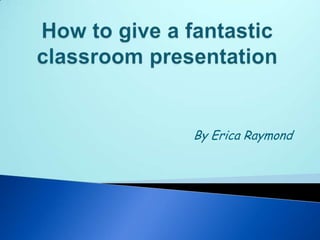How to give a fantastic classroom presentation By Erica Raymond 