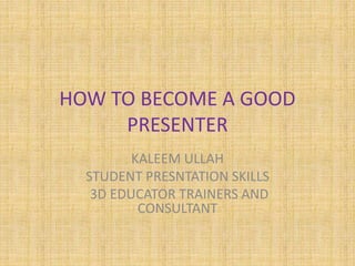 HOW TO BECOME A GOOD
PRESENTER
KALEEM ULLAH
STUDENT PRESNTATION SKILLS
3D EDUCATOR TRAINERS AND
CONSULTANT
 