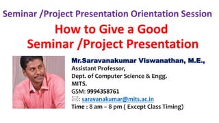 How to Give a Good
Seminar /Project Presentation
Seminar /Project Presentation Orientation Session
Mr.Saravanakumar Viswanathan, M.E.,
Assistant Professor,
Dept. of Computer Science & Engg.
MITS.
GSM: 9994358761
: saravanakumar@mits.ac.in
Time : 8 am – 8 pm ( Except Class Timing)
 