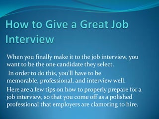 When you finally make it to the job interview, you
want to be the one candidate they select.
 In order to do this, you’ll have to be
memorable, professional, and interview well.
Here are a few tips on how to properly prepare for a
job interview, so that you come off as a polished
professional that employers are clamoring to hire.
 