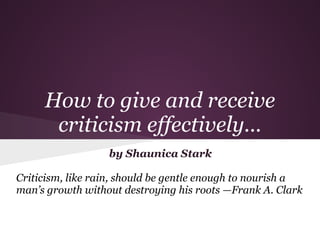 How to give and receive
      criticism effectively...
                  by Shaunica Stark

Criticism, like rain, should be gentle enough to nourish a
man’s growth without destroying his roots —Frank A. Clark
 