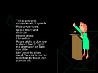 SPEAKING  Talk at a natural, moderate rate of speech  Project your voice.  Speak clearly and distinctly.  Repeat critical information.  Pause briefly to give your audience time to digest the information on each new slide.  Don’t read the slides aloud. Your audience can read them far faster than you can talk.  