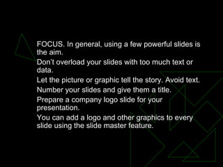 Presentation Design FOCUS. In general, using a few powerful slides is the aim.  Don’t overload your slides with too much text or data.  Let the picture or graphic tell the story. Avoid text.  Number your slides and give them a title.  Prepare a company logo slide for your presentation.  You can add a logo and other graphics to every slide using the slide master feature.  