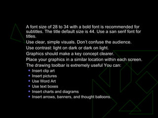 VISUAL ELEMENT A font size of 28 to 34 with a bold font is recommended for subtitles. The title default size is 44. Use a san serif font for titles.  Use clear, simple visuals. Don’t confuse the audience.  Use contrast: light on dark or dark on light.  Graphics should make a key concept clearer.  Place your graphics in a similar location within each screen.  The drawing toolbar is extremely useful You can:  Insert clip art  Insert pictures  Use Word Art  Use text boxes  Insert charts and diagrams  Insert arrows, banners, and thought balloons.  