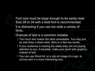 TEXT Font size must be large enough to be easily read. Size 28 to 34 with a bold font is recommended.  It is distracting if you use too wide a variety of fonts.  Overuse of text is a common mistake.  Too much text makes the slide unreadable. You may just as well show a blank slide. Stick to a few key words.  If your audience is reading the slides they are not paying attention to you. If possible, make your point with graphics instead of text.  You can use Word Art, or a clip art image of a sign, to convey text in a more interesting way.  