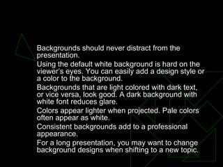 BACKGROUNDS Backgrounds should never distract from the presentation.  Using the default white background is hard on the viewer’s eyes. You can easily add a design style or a color to the background.  Backgrounds that are light colored with dark text, or vice versa, look good. A dark background with white font reduces glare.  Colors appear lighter when projected. Pale colors often appear as white.  Consistent backgrounds add to a professional appearance.  For a long presentation, you may want to change background designs when shifting to a new topic.  