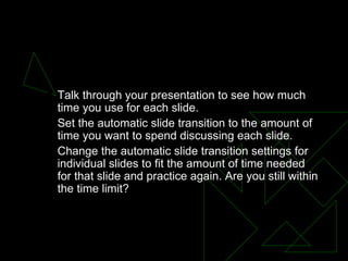 Timing - Practicing Your Presentation,  Talk through your presentation to see how much time you use for each slide.  Set the automatic slide transition to the amount of time you want to spend discussing each slide.  Change the automatic slide transition settings for individual slides to fit the amount of time needed for that slide and practice again. Are you still within the time limit?  