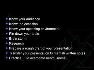 Know your audience Know the occasion Know your speaking environment Pin down your topic Brain storm Research Prepare a rough draft of your presentation Transfer your presentation to mental/ written notes Practice ...To overcome nervousness! Summary 