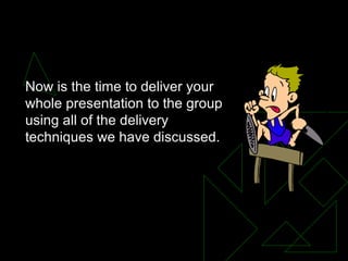 Now is the time to deliver your whole presentation to the group using all of the delivery techniques we have discussed. 