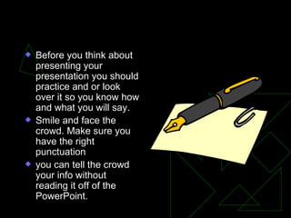 Before your Presentation Before you think about presenting your presentation you should practice and or look over it so you know how and what you will say.  Smile and face the crowd. Make sure you have the right punctuation  you can tell the crowd your info without reading it off of the PowerPoint. 