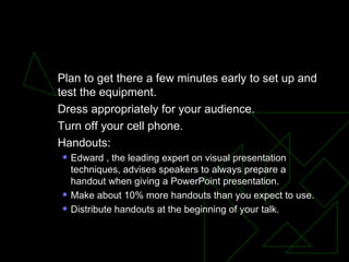 Pre-Talk Preparation  Plan to get there a few minutes early to set up and test the equipment.  Dress appropriately for your audience.  Turn off your cell phone.  Handouts:  Edward , the leading expert on visual presentation techniques, advises speakers to always prepare a handout when giving a PowerPoint presentation.  Make about 10% more handouts than you expect to use.  Distribute handouts at the beginning of your talk.  