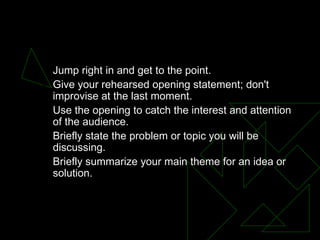 OPENING Jump right in and get to the point.  Give your rehearsed opening statement; don't improvise at the last moment.  Use the opening to catch the interest and attention of the audience.  Briefly state the problem or topic you will be discussing.  Briefly summarize your main theme for an idea or solution.  