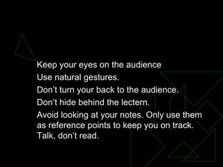 BODY LANGUAGE Keep your eyes on the audience  Use natural gestures.  Don’t turn your back to the audience.  Don’t hide behind the lectern.  Avoid looking at your notes. Only use them as reference points to keep you on track. Talk, don’t read.  