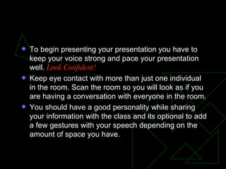 To Present Your Presentation To begin presenting your presentation you have to keep your voice strong and pace your presentation well.  Look Confident! Keep eye contact with more than just one individual in the room. Scan the room so you will look as if you are having a conversation with everyone in the room. You should have a good personality while sharing your information with the class and its optional to add a few gestures with your speech depending on the amount of space you have. 