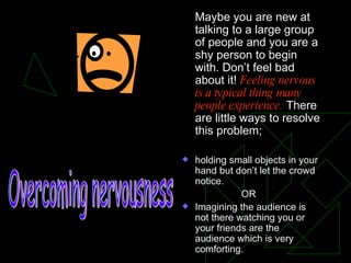 Maybe you are new at talking to a large group of people and you are a shy person to begin with. Don’t feel bad about it!  Feeling nervous is a typical thing many people experience.  There are little ways to resolve this problem; holding small objects in your hand but don’t let the crowd notice.   OR Imagining the audience is not there watching you or your friends are the audience which is very comforting. Overcoming nervousness 