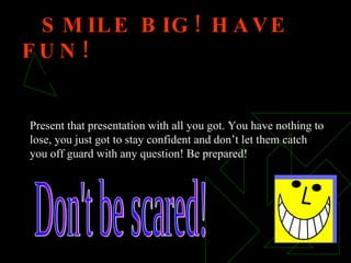 SMILE BIG! HAVE FUN!  IT’S TIME TO SHOW THEM HOW GOOD YOU REALLY ARE! Don't be scared! Present that presentation with all you got. You have nothing to lose, you just got to stay confident and don’t let them catch you off guard with any question! Be prepared! 