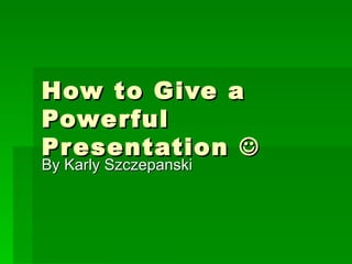 How to Give a Powerful Presentation   By Karly Szczepanski 