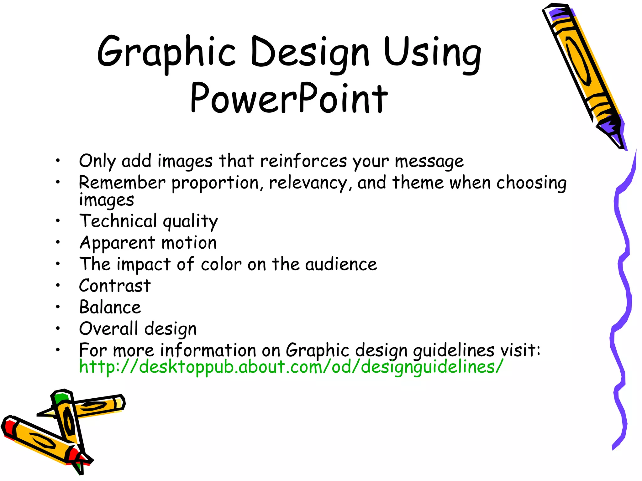 Graphic Design Using PowerPoint Only add images that reinforces your message Remember proportion, relevancy, and theme when choosing images Technical quality Apparent motion The impact of color on the audience Contrast Balance Overall design For more information on Graphic design guidelines visit:  http:// desktoppub.about.com/od/designguidelines / 