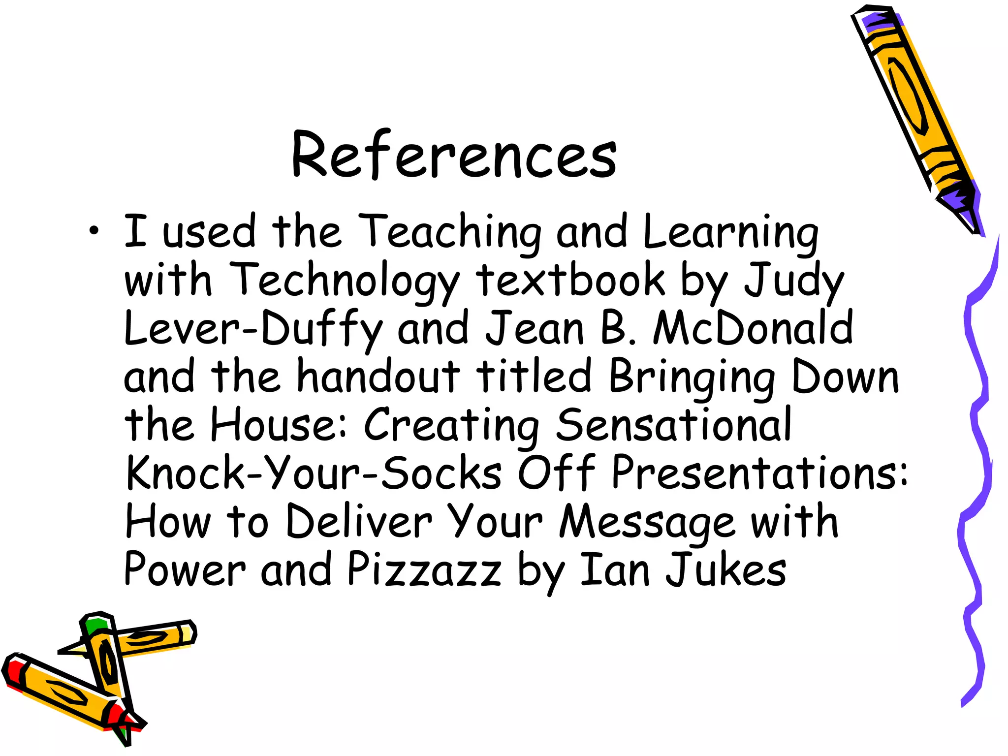 References I used the Teaching and Learning with Technology textbook by Judy Lever-Duffy and Jean B. McDonald and the handout titled Bringing Down the House: Creating Sensational Knock-Your-Socks Off Presentations: How to Deliver Your Message with Power and Pizzazz by Ian Jukes  