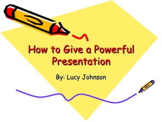 How to Give a Powerful Presentation By: Lucy Johnson 
