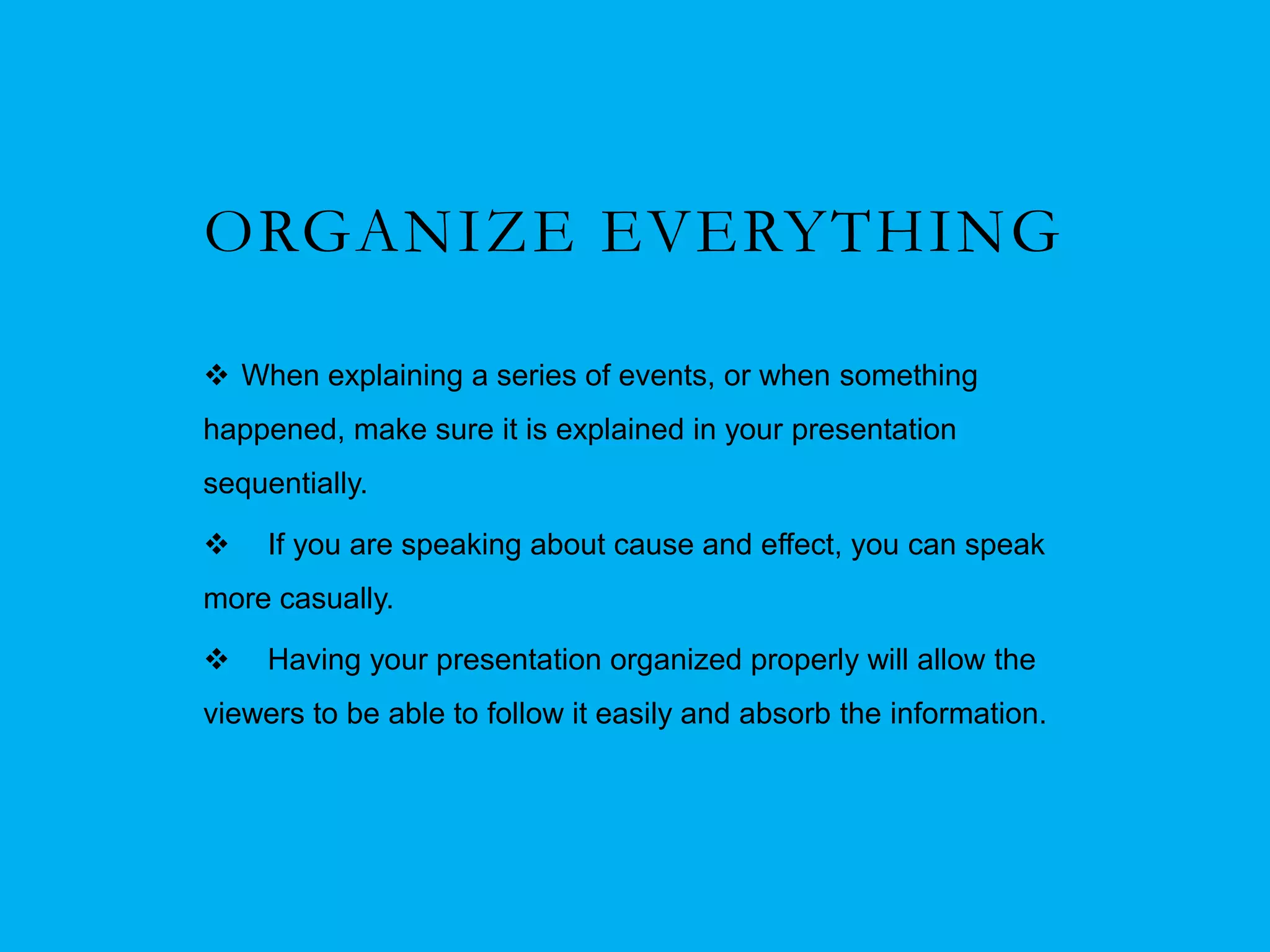 ORGANIZE EVERYTHING

 When explaining a series of events, or when something
happened, make sure it is explained in your presentation
sequentially.

    If you are speaking about cause and effect, you can speak
more casually.

    Having your presentation organized properly will allow the
viewers to be able to follow it easily and absorb the information.
 