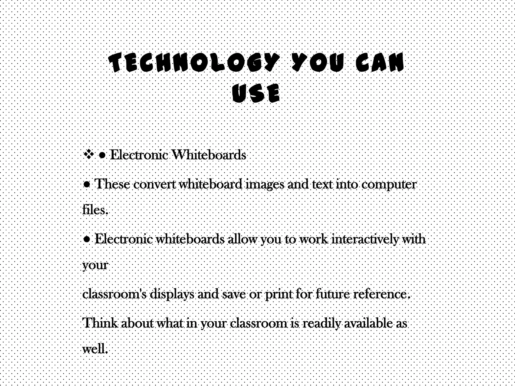 TECHNOLOGY YOU CAN
            USE

 ● Electronic Whiteboards

● These convert whiteboard images and text into computer
files.

● Electronic whiteboards allow you to work interactively with
your

classroom's displays and save or print for future reference.

Think about what in your classroom is readily available as
well.
 