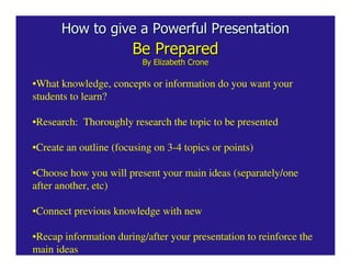 How to give a Powerful Presentation
                        Be Prepared
                          By Elizabeth Crone

•What knowledge, concepts or information do you want your
students to learn?

•Research: Thoroughly research the topic to be presented

•Create an outline (focusing on 3-4 topics or points)

•Choose how you will present your main ideas (separately/one
after another, etc)

•Connect previous knowledge with new

•Recap information during/after your presentation to reinforce the
main ideas
 