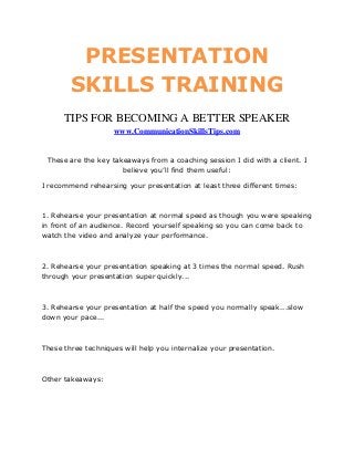 PRESENTATION
        SKILLS TRAINING
      TIPS FOR BECOMING A BETTER SPEAKER
                    www.CommunicationSkillsTips.com


 These are the key takeaways from a coaching session I did with a client. I
                      believe you’ll find them useful:

I recommend rehearsing your presentation at least three different times:



1. Rehearse your presentation at normal speed as though you were speaking
in front of an audience. Record yourself speaking so you can come back to
watch the video and analyze your performance.



2. Rehearse your presentation speaking at 3 times the normal speed. Rush
through your presentation super quickly...



3. Rehearse your presentation at half the speed you normally speak...slow
down your pace...



These three techniques will help you internalize your presentation.



Other takeaways:
 