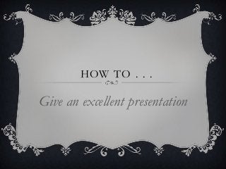 HOW TO . . .

Give an excellent presentation
 