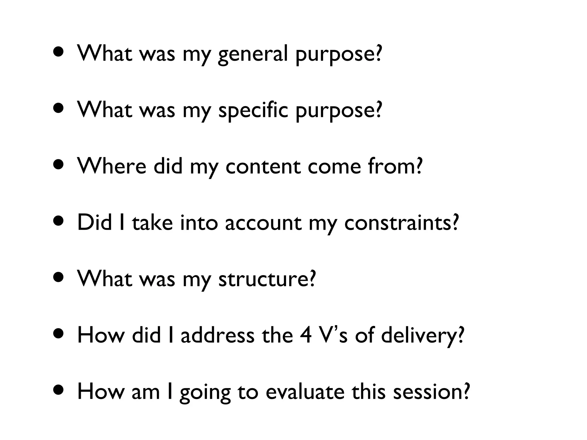 • What was my general purpose?
• What was my specific purpose?
• Where did my content come from?
• Did I take into account my constraints?
• What was my structure?
• How did I address the 4 V’s of delivery?
• How am I going to evaluate this session?
 