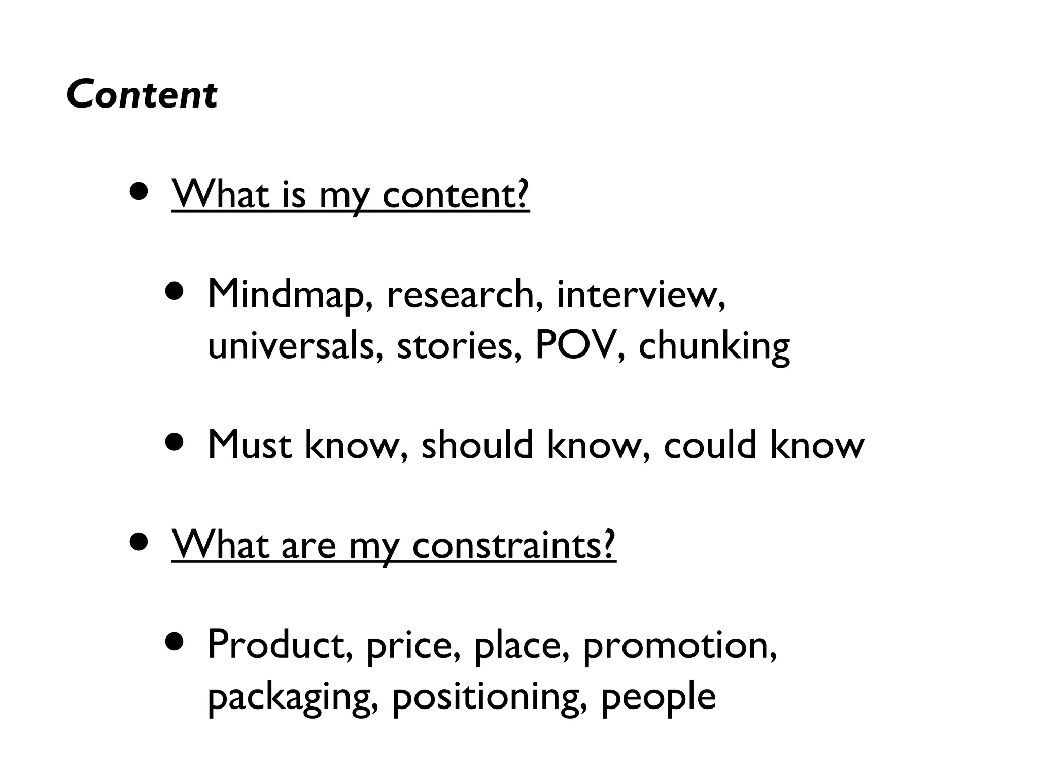 Content
• What is my content?
• Mindmap, research, interview,
universals, stories, POV, chunking
• Must know, should know, could know
• What are my constraints?
• Product, price, place, promotion,
packaging, positioning, people
 