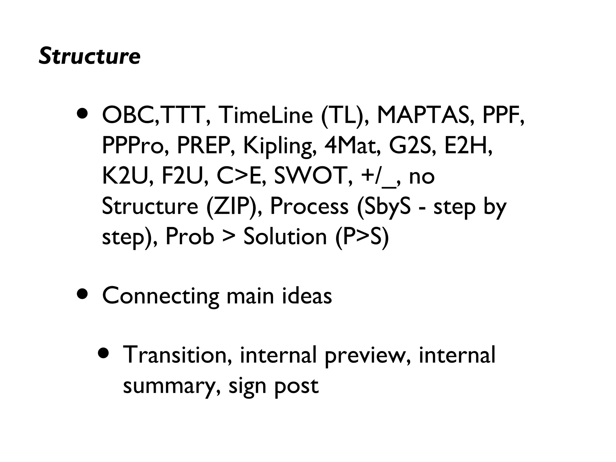 Structure
• OBC,TTT, TimeLine (TL), MAPTAS, PPF,
PPPro, PREP, Kipling, 4Mat, G2S, E2H,
K2U, F2U, C>E, SWOT, +/_, no
Structure (ZIP), Process (SbyS - step by
step), Prob > Solution (P>S)
• Connecting main ideas
• Transition, internal preview, internal
summary, sign post
 