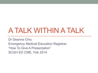 A TALK WITHIN A TALK
Dr Deanne Chiu
Emergency Medical Education Registrar
“How To Give A Presentation”
SCGH ED CME, Feb 2014

 