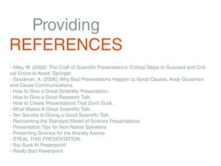 Providing
REFERENCES
- Alley, M. (2002). The Craft of Scientific Presentations: Critical Steps to Succeed and Criti-
cal Errors to Avoid. Springer.
- Goodman, A. (2006). Why Bad Presentations Happen to Good Causes. Andy Goodman
and Cause Communications.
- How to Give a Great Scientific Presentation.
- How to Give a Good Research Talk.
- How to Create Presentations That Don’t Suck.
- What Makes A Great Scientific Talk.
- Ten Secrets to Giving a Good Scientific Talk.
- Reinventing the Standard Model of Science Presentations.
- Presentation Tips for Non-Native Speakers.
- Presenting Science for the Anxiety Averse.
- STEAL THIS PRESENTATION.
- You Suck At Powerpoint!
- Really Bad Powerpoint
 